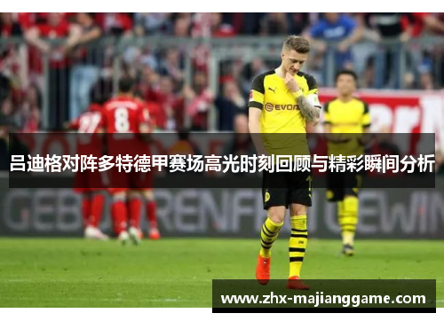 吕迪格对阵多特德甲赛场高光时刻回顾与精彩瞬间分析