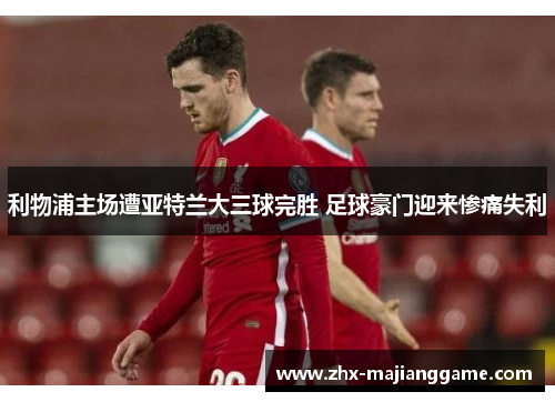 利物浦主场遭亚特兰大三球完胜 足球豪门迎来惨痛失利